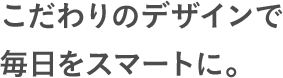 こだわりのデザインで毎日をスマートに。